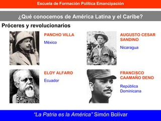 Escuela de Formación Política Emancipación ¿Qué conocemos de América Latina y el Caribe? Próceres y revolucionarios “ La Patria es la América”  Simón Bolívar PANCHO VILLA ELOY ALFARO AUGUSTO CESAR SANDINO FRANCISCO CAAMAÑO DENO México Ecuador Nicaragua República Dominicana 