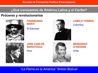 Escuela de Formación Política Emancipación ¿Qué conocemos de América Latina y el Caribe? Próceres y revolucionarios “ La Patria es la América”  Simón Bolívar FARABUNDO MARTÍ JOSE CARLOS MARIÁTEGUI CAMILO TORRES BERNARDO O’HIGGINS El Salvador Perú Colombia Chile 