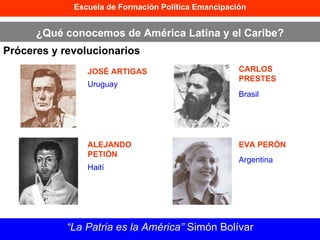 Escuela de Formación Política Emancipación ¿Qué conocemos de América Latina y el Caribe? Próceres y revolucionarios “ La Patria es la América”  Simón Bolívar JOSÉ ARTIGAS ALEJANDO PETIÓN CARLOS PRESTES EVA PERÓN Uruguay Haití Brasil Argentina 