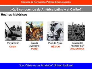 Escuela de Formación Política Emancipación ¿Qué conocemos de América Latina y el Caribe? Hechos históricos “ La Patria es la América”  Simón Bolívar Playa Girón CUBA Batalla Ayacucho PERÚ Plan de Ayala MÉXICO Batalla del Atlántico Sur ARGENTINA 