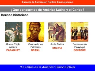 Escuela de Formación Política Emancipación ¿Qué conocemos de América Latina y el Caribe? Hechos históricos “ La Patria es la América”  Simón Bolívar Guerra Triple Alianza PARAGUAY Guerra de los Palmares BRASIL Junta Tuitiva BOLIVIA Encuentro de Guayaquil ECUADOR 