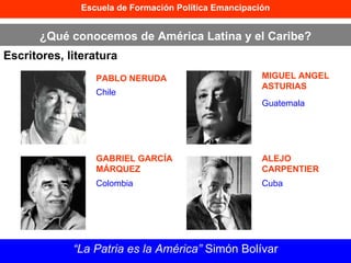 Escuela de Formación Política Emancipación ¿Qué conocemos de América Latina y el Caribe? Escritores, literatura “ La Patria es la América”  Simón Bolívar PABLO NERUDA GABRIEL GARCÍA MÁRQUEZ MIGUEL ANGEL ASTURIAS ALEJO CARPENTIER Chile Colombia Guatemala Cuba 