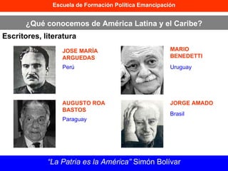 Escuela de Formación Política Emancipación ¿Qué conocemos de América Latina y el Caribe? Escritores, literatura “ La Patria es la América”  Simón Bolívar JOSE MARÍA ARGUEDAS AUGUSTO ROA BASTOS MARIO BENEDETTI JORGE AMADO Perú Paraguay Uruguay Brasil 