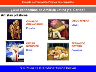 Escuela de Formación Política Emancipación ¿Qué conocemos de América Latina y el Caribe? Artistas plásticos “ La Patria es la América”  Simón Bolívar OSVALDO GUAYASAMIN ORCAR NIEMEYER DIEGO RIVERA FERNANDO BOTERO Ecuador Brasil México Colombia 