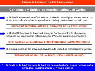 Escuela de Formación Política Emancipación Conciencia y Unidad de América Latina y el Caribe “…  la Patria es la América, toda la América Latina Caribeña, esa es nuestra patria verdadera, la patria grande …”,  Hugo Chávez La Unidad Latinoamericana Caribeña es un objetivo estratégico, sin esa unidad no alcanzaremos la verdadera independencia. No hay revolución en un solo país. La Unidad Bolivariana de América Latina y el Caribe se enfrenta al proyecto monroísta del imperialismo estadounidense (“América para los americanos”). El principal enemigo del proyecto bolivariano de unidad es el imperialismo yanqui. UNIDAD DE NUESTRA AMERICA: GARANTÍA DE LA REVOLUCIÓN IMPERIALISMO versus UNIDAD E INDEPENDENCIA LATINOAMERICANA ENEMIGO PRINCIPAL DE LA REVOLUCIÓN = IMPERIALISMO 