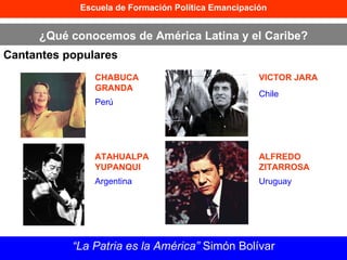 Escuela de Formación Política Emancipación ¿Qué conocemos de América Latina y el Caribe? Cantantes populares “ La Patria es la América”  Simón Bolívar CHABUCA GRANDA ATAHUALPA  YUPANQUI VICTOR JARA ALFREDO ZITARROSA Perú Argentina Chile Uruguay 