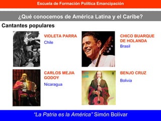 Escuela de Formación Política Emancipación ¿Qué conocemos de América Latina y el Caribe? Cantantes populares “ La Patria es la América”  Simón Bolívar VIOLETA PARRA CARLOS MEJIA GODOY CHICO BUARQUE DE HOLANDA BENJO CRUZ Chile Nicaragua Brasil Bolivia 