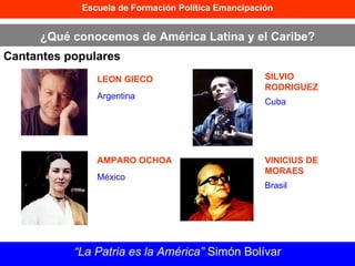 Escuela de Formación Política Emancipación ¿Qué conocemos de América Latina y el Caribe? Cantantes populares “ La Patria es la América”  Simón Bolívar LEON GIECO AMPARO OCHOA SILVIO RODRIGUEZ VINICIUS DE MORAES Argentina México Cuba Brasil 