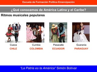 Escuela de Formación Política Emancipación ¿Qué conocemos de América Latina y el Caribe? Ritmos musicales populares “ La Patria es la América”  Simón Bolívar Cueca CHILE Cumbia COLOMBIA Pasacalle ECUADOR Guarania PARAGUAY 