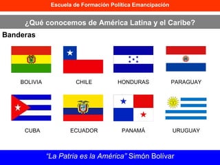 Escuela de Formación Política Emancipación ¿Qué conocemos de América Latina y el Caribe? Banderas “ La Patria es la América”  Simón Bolívar CUBA CHILE ECUADOR BOLIVIA HONDURAS PARAGUAY PANAMÁ URUGUAY 