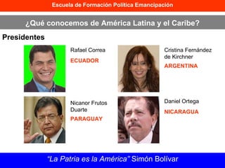 Escuela de Formación Política Emancipación ¿Qué conocemos de América Latina y el Caribe? Presidentes “ La Patria es la América”  Simón Bolívar Rafael Correa ECUADOR Nicanor Frutos Duarte PARAGUAY Cristina Fernández de Kirchner ARGENTINA Daniel Ortega NICARAGUA 
