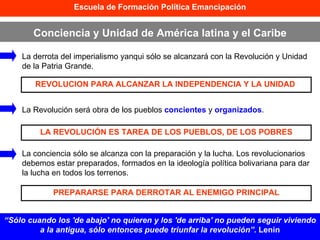 Escuela de Formación Política Emancipación Conciencia y Unidad de América latina y el Caribe “ Sólo cuando los 'de abajo' no quieren y los 'de arriba' no pueden seguir viviendo a la antigua, sólo entonces puede triunfar la revolución”.  Lenin La derrota del imperialismo yanqui sólo se alcanzará con la Revolución y Unidad de la Patria Grande. La Revolución será obra de los pueblos  concientes  y  organizados . La conciencia sólo se alcanza con la preparación y la lucha. Los revolucionarios debemos estar preparados, formados en la ideología política bolivariana para dar la lucha en todos los terrenos. REVOLUCION PARA ALCANZAR LA INDEPENDENCIA Y LA UNIDAD  LA REVOLUCIÓN ES TAREA DE LOS PUEBLOS, DE LOS POBRES PREPARARSE PARA DERROTAR AL ENEMIGO PRINCIPAL 