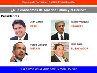 Escuela de Formación Política Emancipación ¿Qué conocemos de América Latina y el Caribe? Presidentes “ La Patria es la América”  Simón Bolívar Alan García PERÚ Felipe Calderón MÉXICO Tabaré Vázquez URUGUAY Elías Saca EL SALVADOR 