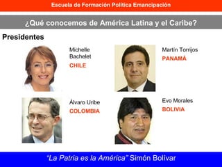 Escuela de Formación Política Emancipación ¿Qué conocemos de América Latina y el Caribe? Presidentes “ La Patria es la América”  Simón Bolívar Michelle Bachelet CHILE Álvaro Uribe COLOMBIA Martín Torrijos PANAMÁ Evo Morales BOLIVIA 