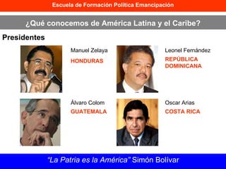 Escuela de Formación Política Emancipación ¿Qué conocemos de América Latina y el Caribe? Presidentes “ La Patria es la América”  Simón Bolívar Manuel Zelaya HONDURAS Álvaro Colom GUATEMALA Leonel Fernández REPÚBLICA DOMINICANA Oscar Arias COSTA RICA 