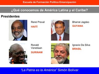 Escuela de Formación Política Emancipación ¿Qué conocemos de América Latina y el Caribe? Presidentes “ La Patria es la América”  Simón Bolívar René Preval HAITÍ Ronald Venetiaan  SURINAM Bharrat Jagdeo  GUYANA Ignacio Da Silva BRASIL 