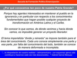 Escuela de Formación Política Emancipación ¿Por qué conocemos tan poco de nuestra Patria Grande? "... la interpretación de nuestra realidad – latinoamericana - con esquemas ajenos sólo contribuye a hacernos cada vez más desconocidos...".  Gabriel García Márquez Porque hay agentes interesados en mantener al pueblo en la ignorancia y en particular con respecto a los conocimientos fundamentales que hagan posible cualquier proyecto de transformación en América Latina y el Caribe. Sin conocer lo que somos, de dónde venimos y hacia dónde vamos, es imposible generar un proyecto liberador. El lema imperialista “divide y reinarás” se impone también para el área del conocimiento. Cada uno conoce simplemente una parte y esa parte, por falta del conocimiento del todo, también se conoce de manera deformada e incompleta. 