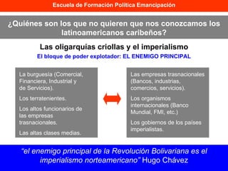 Escuela de Formación Política Emancipación ¿Quiénes son los que no quieren que nos conozcamos los latinoamericanos caribeños? Las oligarquías criollas y el imperialismo “ el enemigo principal de la Revolución Bolivariana es el imperialismo norteamericano”  Hugo Chávez Las empresas trasnacionales (Bancos, industrias, comercios, servicios). Los organismos internacionales (Banco Mundial, FMI, etc.) Los gobiernos de los países imperialistas. El bloque de poder explotador: EL ENEMIGO PRINCIPAL La burguesía (Comercial, Financiera, Industrial y de Servicios). Los terratenientes. Los altos funcionarios de las empresas trasnacionales. Las altas clases medias. 