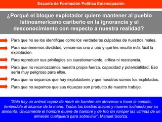 Escuela de Formación Política Emancipación ¿Porqué el bloque explotador quiere mantener al pueblo latinoamericano caribeño en la ignorancia y el desconocimiento con respecto a nuestra realidad?  “ Sólo hay un animal capaz de morir de hambre sin atreverse a tocar la comida, teniéndola al alcance de la mano. Todas las bestias atacan y mueren luchando por su alimento. Únicamente el hombre muere de hambre y de frío sin romper las vitrinas de un almacén cualquiera para sobrevivir” . Manuel Scorza. Para que no se los identifique como los verdaderos culpables de nuestros males.  Para mantenernos divididos, vencernos uno a uno y que les resulte más fácil la explotación. Para reproducir sus privilegios sin cuestionamiento, crítica ni resistencia. Para que no reconozcamos nuestra propia fuerza, capacidad y potencialidad. Eso sería muy peligroso para ellos. Para que no sepamos que hay explotadores y que nosotros somos los explotados.  Para que no sepamos que sus riquezas son producto de nuestro trabajo. 