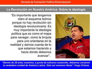 “ Es importante que tengamos claro el esquema teórico porque no hay revolución sin ideología revolucionaria. Es muy importante la ideología política que es como el mapa para navegar, como la brújula para uno orientarse en la realidad y darnos cuenta de lo que estamos haciendo y hacia dónde debemos avanzar”.  Escuela de Formación Política Emancipación La Revolución en Nuestra América: Sobre la ideología “ Dentro de 20 años nosotros, a punta de esfuerzo sostenido, debemos construir la verdadera unidad de América Latina. Sólo así seremos libres”.  Hugo Chávez 