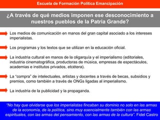 Los medios de comunicación en manos del gran capital asociado a los intereses imperialistas. Los programas y los textos que se utilizan en la educación oficial. La industria cultural en manos de la oligarquía y el imperialismo (editoriales, industria cinematográfica, productoras de música, empresas de espectáculos, academias e institutos privados, etcétera). La “compra” de intelectuales, artistas y docentes a través de becas, subsidios y premios, como también a través de ONGs ligadas al imperialismo. La industria de la publicidad y la propaganda. Escuela de Formación Política Emancipación ¿A través de qué medios imponen ese desconocimiento a nuestros pueblos de la Patria Grande? “ No hay que olvidarse que los imperialistas fincaban su dominio no solo en las armas de la economía, de la política, sino muy esencialmente también con las armas espirituales, con las armas del pensamiento, con las armas de la cultura” . Fidel Castro 