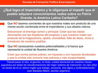Escuela de Formación Política Emancipación ¿Qué logra el imperialismo y la oligarquía al impedir que el pueblo adquiera conocimientos reales sobre su Patria Grande, la América Latina Caribeña? Que  NO  seamos concientes de que nuestros males son producto de una misma acción combinada entre el imperialismo y sus aliados nativos. Desconocer al enemigo común y principal. Creer que las clases dominantes son las forjadoras del progreso y que nuestros males son producto de la holgazanería, apatía, comodidad, falta de ideas, vicios e inmadurez de nuestros pueblos. Que  NO  conozcamos nuestras potencialidades y la fuerza que representa la unidad de Nuestra América. Creer que somos países pobres, sin riquezas o con riquezas devaluadas y que la unidad solo sumaría más pobreza y más incapacidades. "Haced pasar el roto, el gaucho, el cholo, unidad elemental de nuestras masas populares por todas las transformaciones del mejor sistema de instrucción: en cien años no haréis de él un obrero inglés que trabaja, consume, vive digna y confortablemente“,  Juan Bautista Alberti, escritor argentino.   