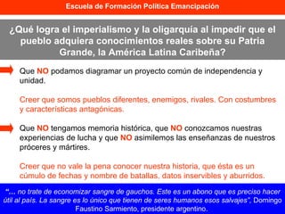 Que  NO  podamos diagramar un proyecto común de independencia y unidad. Creer que somos pueblos diferentes, enemigos, rivales. Con costumbres y características antagónicas. Que  NO  tengamos memoria histórica, que  NO  conozcamos nuestras experiencias de lucha y que  NO  asimilemos las enseñanzas de nuestros próceres y mártires. Creer que no vale la pena conocer nuestra historia, que ésta es un cúmulo de fechas y nombre de batallas, datos inservibles y aburridos. Escuela de Formación Política Emancipación ¿Qué logra el imperialismo y la oligarquía al impedir que el pueblo adquiera conocimientos reales sobre su Patria Grande, la América Latina Caribeña? “…  no trate de economizar sangre de gauchos. Este es un abono que es preciso hacer útil al país. La sangre es lo único que tienen de seres humanos esos salvajes”,  Domingo Faustino Sarmiento, presidente argentino.  