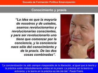 “ La idea es que la mayoría de nosotros y de ustedes, seamos revolucionarios y revolucionarias conscientes, y para ser revolucionario uno tiene que comenzar por la conciencia, y la conciencia nace sólo del conocimiento y de la praxis. De las dos cosas combinadas”.   Escuela de Formación Política Emancipación Conocimiento y praxis “ La concientización ha sido siempre inseparable de la liberación, al igual que la teoría y la práctica están indisolublemente unidas en la praxis. La práctica sin la teoría es activismo; y la teoría sin la práctica es bla bla bla”.  Paulo Freire. 