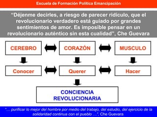 Escuela de Formación Política Emancipación “…  purificar lo mejor del hombre por medio del trabajo, del estudio, del ejercicio de la solidaridad continua con el pueblo …”,  Che Guevara  CEREBRO CORAZÓN MUSCULO Conocer Querer Hacer CONCIENCIA REVOLUCIONARIA “ Déjenme decirles, a riesgo de parecer ridículo, que el revolucionario verdadero está guiado por grandes sentimientos de amor. Es imposible pensar en un revolucionario auténtico sin esta cualidad”, Che Guevara 