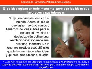Escuela de Formación Política Emancipación “ Hay una crisis de ideas en el mundo. Ahora, si eso es ideologizar, porque vamos a llenarnos de ideas libres para el debate, bienvenida la ideologización bolivariana, revolucionaria, robinsoniana, cristiana, marxista. No le tenemos miedo a eso, allá ellos que le tienen miedo a las ideas y quieren embrutecer al mundo”   Ellos ideologizan en todo momento, pero con las ideas que favorecen a sus intereses “ …  no hay revolución sin ideología revolucionaria y la ideología no es, sino, el conjunto de ideas muy dinámicas, flexibles, pero al mismo tiempo consistentes”.  Hugo Chávez 