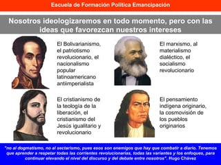 Escuela de Formación Política Emancipación Nosotros ideologizaremos en todo momento, pero con las ideas que favorezcan nuestros intereses El Bolivarianismo, el patriotismo revolucionario, el nacionalismo popular latinoamericano antiimperialista El marxismo, al materialismo dialéctico, el socialismo revolucionario El cristianismo de la teología de la liberación, el cristianismo del Jesús igualitario y revolucionario  El pensamiento indígena originario, la cosmovisión de los pueblos originarios  "no al dogmatismo, no al sectarismo, pues esos son enemigos que hay que combatir a diario. Tenemos que aprender a respetar todas las corrientes revolucionarias, todas las variantes y los enfoques, para continuar elevando el nivel del discurso y del debate entre nosotros".  Hugo Chávez 