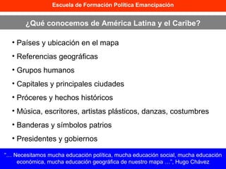 Escuela de Formación Política Emancipación ¿Qué conocemos de América Latina y el Caribe? Países y ubicación en el mapa Referencias geográficas  Grupos humanos Capitales y principales ciudades Próceres y hechos históricos Música, escritores, artistas plásticos, danzas, costumbres Banderas y símbolos patrios Presidentes y gobiernos “…  Necesitamos mucha educación política, mucha educación social, mucha educación económica, mucha educación geográfica de nuestro mapa …”, Hugo Chávez 