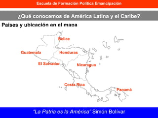 Escuela de Formación Política Emancipación ¿Qué conocemos de América Latina y el Caribe? Países y ubicación en el mapa “ La Patria es la América”  Simón Bolívar Guatemala Belice Honduras El Salvador Nicaragua Costa Rica Panamá 