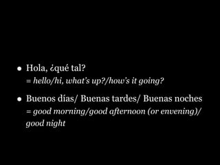 • Hola, ¿qué tal?
= hello/hi, what’s up?/how’s it going?
• Buenos días/ Buenas tardes/ Buenas noches
= good morning/good afternoon (or envening)/
good night
 