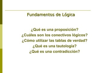 Fundamentos de Lógica


    ¿Qué es una proposición?
¿Cuáles son los conectivos lógicos?
¿Cómo utilizar las tablas de verdad?
     ¿Qué es una tautología?
   ¿Qué es una contradicción?
 