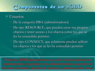 Componentes de un SGBD
     Usuarios
      •   De la categoria DBA (administradores)
      •   De tipo RESOURCE, que pueden crear sus propios
          objetos y tener acceso a los objetos sobre los que se
          les ha consedido permiso
      •   De tipo CONNECT, que solamente pueden utilizar
          los objetos a los que se les ha concedido permiso


  Todos los SGBD proporcionan una serie de herramientas de
 administración y permiten a los administradores la gestión de
las bases de datos y gestión de usuarios y permisos entre otros.
 