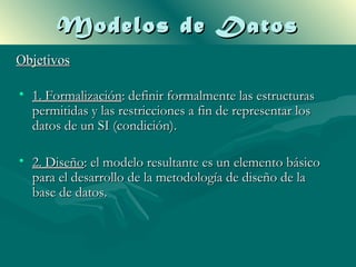 Modelos de Datos
Objetivos

• 1. Formalización: definir formalmente las estructuras
  permitidas y las restricciones a fin de representar los
  datos de un SI (condición).

• 2. Diseño: el modelo resultante es un elemento básico
  para el desarrollo de la metodología de diseño de la
  base de datos.
 