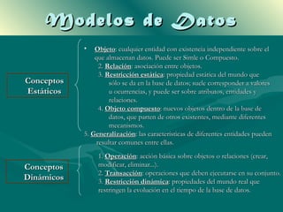 Modelos de Datos
            •   Objeto: cualquier entidad con existencia independiente sobre el
                que almacenan datos. Puede ser Simle o Compuesto.
                  2. Relación: asociación entre objetos.
                  3. Restricción estática: propiedad estática del mundo que
Conceptos             sólo se da en la base de datos; suele corresponder a valores
Estáticos             u ocurrencias, y puede ser sobre atributos, entidades y
                      relaciones.
                  4. Objeto compuesto: nuevos objetos dentro de la base de
                      datos, que parten de otros existentes, mediante diferentes
                      mecanismos.
            5. Generalización: las características de diferentes entidades pueden
                 resultar comunes entre ellas.
                 1. Operación: acción básica sobre objetos o relaciones (crear,
Conceptos        modificar, eliminar...).
                 2. Transacción: operaciones que deben ejecutarse en su conjunto.
Dinámicos        3. Restricción dinámica: propiedades del mundo real que
                 restringen la evolución en el tiempo de la base de datos.
 
