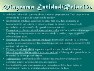Diagrama Entidad/Relación
La definición del modelo conceptual con la técnica propuesta por Chen propone una
   secuencia de fases para la obtención del modelo:
• Identificar las entidades dentro del sistema: para ello, debe conocerse el
   funcionamiento del sistema en estudio, a través de estudios de usuarios, de
   necesidades de información, de tipos de información, etc.
• Determinar las claves o identificadores de entidades: señalar aquellos atributos que
   identifiquen inequívocamente cada ocurrencia de la entidad, y que no puedan
   ofrecer valores nulos.
• Establecer las relaciones entre las entidades: describiendo el grado de las mismas:
   estudiar las asociaciones entre las entidades, para definir su importancia dentro del
   contexto del sistema.
• Dibujar el modelo de datos: representar gráficamente el modelo obtenido.
• Identificar y describir los atributos de cada entidad: señalar aquellas propiedades de
   la entidad de interés para el sistema.
• Verificaciones: eliminación de las relaciones redundantes y que puedan ser
   obtenidas a través de combinar otras asociaciones
• Normalización: reducir las inconsistencias y redundancias de los datos, facilitar el
   mantenimiento y evitar las anomalías en las manipulaciones de datos.
 