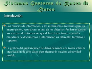 Sistemas Gestores de Bases de
           Datos
Introducción

 Los recursos de información, y los mecanismos necesarios para su
 interrogación, resultaron ser uno de los objetivos fundamentales en
 los sistemas de información que debían hacer frente a grandes
 cantidades de documentos e información en diferentes formatos y
 soportes.

 La gestión del gran volumen de datos demanda una teoría sobre la
 organización de esos datos para alcanzar la máxima efectividad
 posible.
 