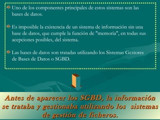 Uno de los componentes principales de estos sistemas son las
  bases de datos.

  Es imposible la existencia de un sistema de información sin una
  base de datos, que cumple la función de "memoria", en todas sus
  acepciones posibles, del sistema.

  Las bases de datos son tratadas utilizando los Sistemas Gestores
  de Bases de Datos o SGBD.




 Antes de aparecer los SGBD, la información
se trataba y gestionaba utilizando los sistemas
             de gestión de ficheros.
 