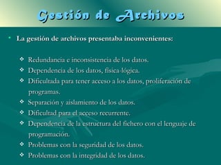 Gestión de Archivos
• La gestión de archivos presentaba inconvenientes:

      Redundancia e inconsistencia de los datos.
      Dependencia de los datos, física-lógica.
      Dificultada para tener acceso a los datos, proliferación de
       programas.
      Separación y aislamiento de los datos.
      Dificultad para el acceso recurrente.
      Dependencia de la estructura del fichero con el lenguaje de
       programación.
      Problemas con la seguridad de los datos.
      Problemas con la integridad de los datos.
 