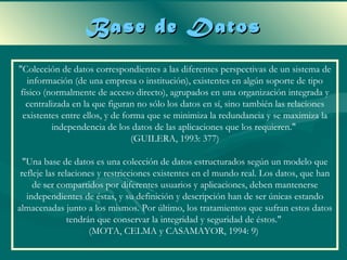 Base de Datos
"Colección de datos correspondientes a las diferentes perspectivas de un sistema de
  información (de una empresa o institución), existentes en algún soporte de tipo
físico (normalmente de acceso directo), agrupados en una organización integrada y
  centralizada en la que figuran no sólo los datos en sí, sino también las relaciones
 existentes entre ellos, y de forma que se minimiza la redundancia y se maximiza la
         independencia de los datos de las aplicaciones que los requieren."
                                (GUILERA, 1993: 377)

  "Una base de datos es una colección de datos estructurados según un modelo que
 refleje las relaciones y restricciones existentes en el mundo real. Los datos, que han
     de ser compartidos por diferentes usuarios y aplicaciones, deben mantenerse
   independientes de éstas, y su definición y descripción han de ser únicas estando
almacenadas junto a los mismos. Por último, los tratamientos que sufran estos datos
                tendrán que conservar la integridad y seguridad de éstos."
                      (MOTA, CELMA y CASAMAYOR, 1994: 9)
 