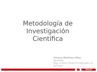 Metodología de
Investigación
Científica
INACAP
Ximena Martínez Ulloa
Socióloga
Mag. Análisis Sistémico Aplicado a la
Sociedad
 