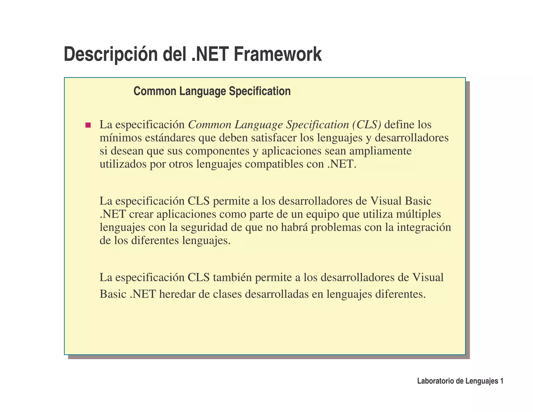 Descripción del .NET Framework
          Common Language Specification

    La especificación Common Language Specification (CLS) define los
    mínimos estándares que deben satisfacer los lenguajes y desarrolladores
    si desean que sus componentes y aplicaciones sean ampliamente
    utilizados por otros lenguajes compatibles con .NET.


    La especificación CLS permite a los desarrolladores de Visual Basic
    .NET crear aplicaciones como parte de un equipo que utiliza múltiples
    lenguajes con la seguridad de que no habrá problemas con la integración
    de los diferentes lenguajes.


    La especificación CLS también permite a los desarrolladores de Visual
    Basic .NET heredar de clases desarrolladas en lenguajes diferentes.




                                                                    Laboratorio de Lenguajes 1
 