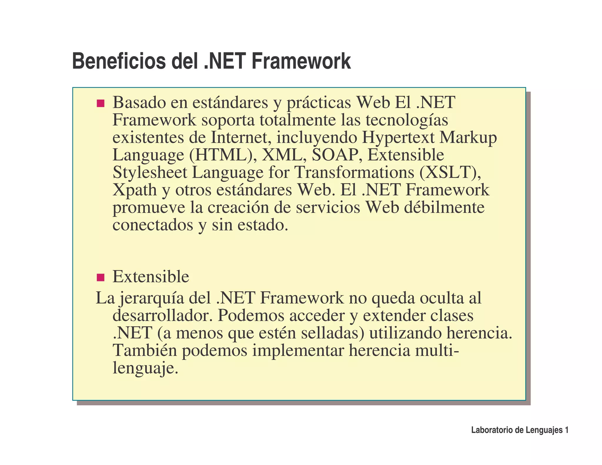 Beneficios del .NET Framework
    Basado en estándares y prácticas Web El .NET
    Framework soporta totalmente las tecnologías
    existentes de Internet, incluyendo Hypertext Markup
    Language (HTML), XML, SOAP, Extensible
    Stylesheet Language for Transformations (XSLT),
    Xpath y otros estándares Web. El .NET Framework
    promueve la creación de servicios Web débilmente
    conectados y sin estado.

    Extensible
  La jerarquía del .NET Framework no queda oculta al
    desarrollador. Podemos acceder y extender clases
    .NET (a menos que estén selladas) utilizando herencia.
    También podemos implementar herencia multi-
    lenguaje.


                                                    Laboratorio de Lenguajes 1
 