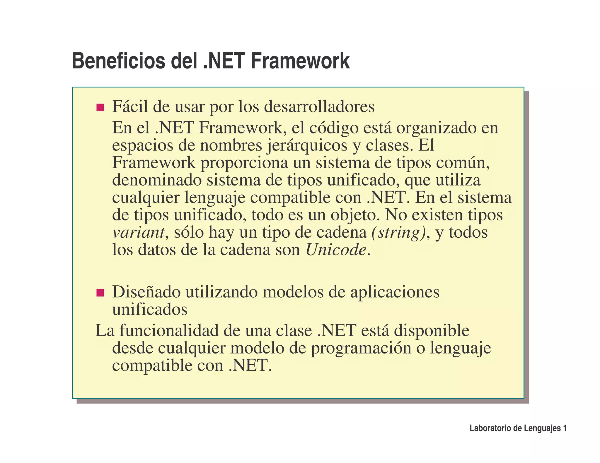 Beneficios del .NET Framework
    Fácil de usar por los desarrolladores
    En el .NET Framework, el código está organizado en
    espacios de nombres jerárquicos y clases. El
    Framework proporciona un sistema de tipos común,
    denominado sistema de tipos unificado, que utiliza
    cualquier lenguaje compatible con .NET. En el sistema
    de tipos unificado, todo es un objeto. No existen tipos
    variant, sólo hay un tipo de cadena (string), y todos
    los datos de la cadena son Unicode.

    Diseñado utilizando modelos de aplicaciones
    unificados
  La funcionalidad de una clase .NET está disponible
    desde cualquier modelo de programación o lenguaje
    compatible con .NET.


                                                     Laboratorio de Lenguajes 1
 