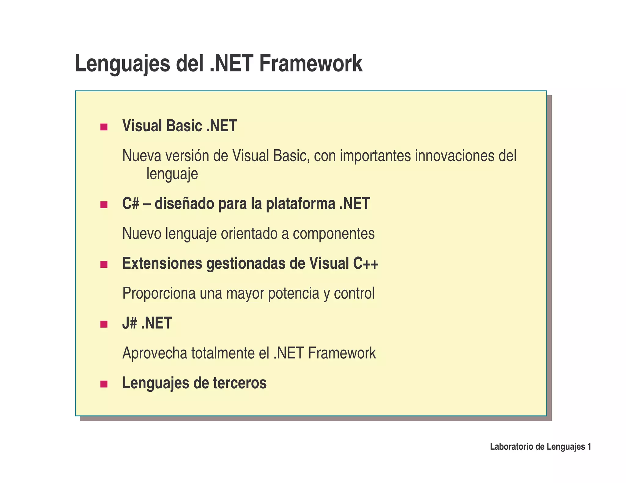 Lenguajes del .NET Framework

    Visual Basic .NET
    Nueva versión de Visual Basic, con importantes innovaciones del
       lenguaje
    C# – diseñado para la plataforma .NET
    Nuevo lenguaje orientado a componentes
    Extensiones gestionadas de Visual C++
    Proporciona una mayor potencia y control
    J# .NET
    Aprovecha totalmente el .NET Framework
    Lenguajes de terceros


                                                              Laboratorio de Lenguajes 1
 