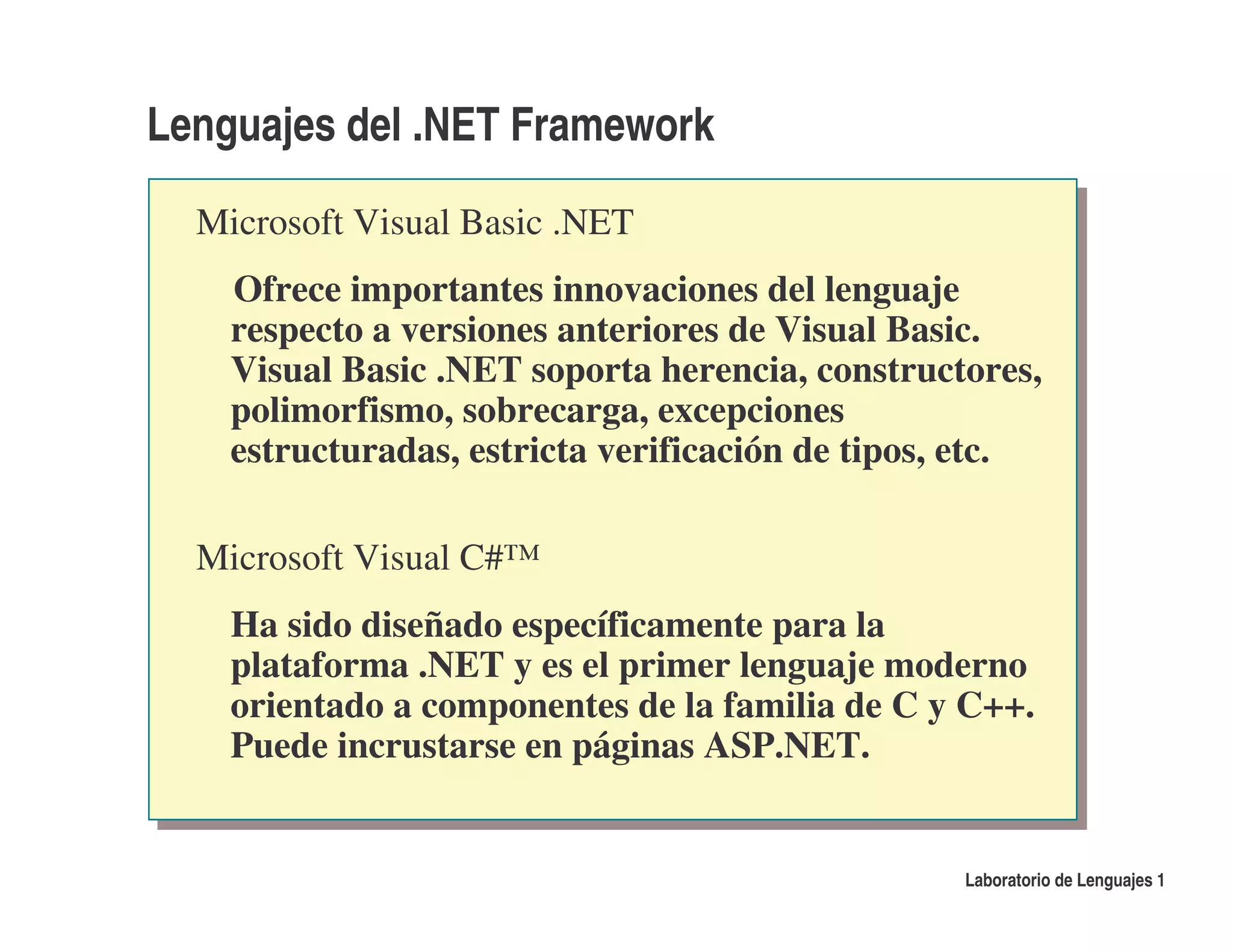 Lenguajes del .NET Framework

  Microsoft Visual Basic .NET
    Ofrece importantes innovaciones del lenguaje
    respecto a versiones anteriores de Visual Basic.
    Visual Basic .NET soporta herencia, constructores,
    polimorfismo, sobrecarga, excepciones
    estructuradas, estricta verificación de tipos, etc.

  Microsoft Visual C#™
    Ha sido diseñado específicamente para la
    plataforma .NET y es el primer lenguaje moderno
    orientado a componentes de la familia de C y C++.
    Puede incrustarse en páginas ASP.NET.


                                                  Laboratorio de Lenguajes 1
 