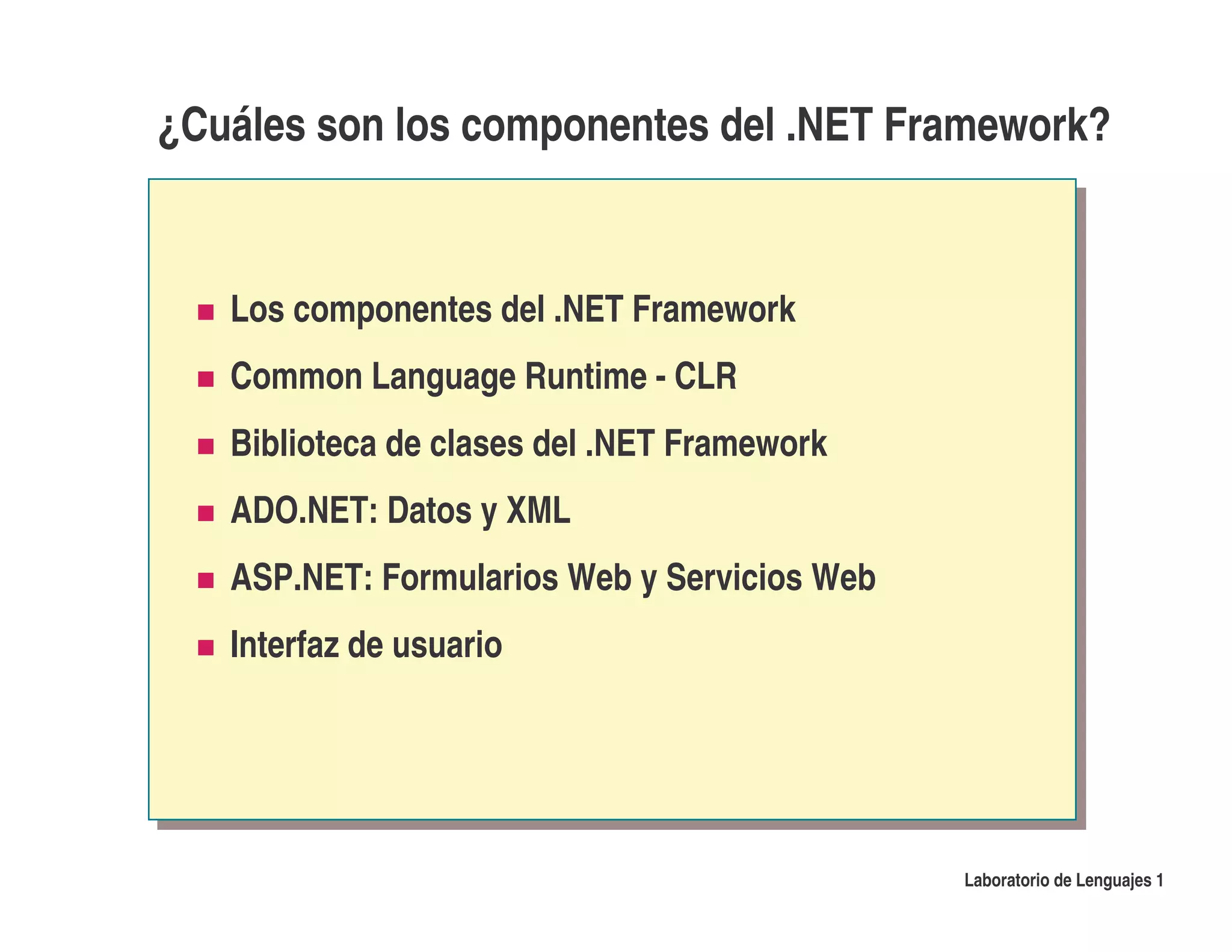 ¿Cuáles son los componentes del .NET Framework?


   Los componentes del .NET Framework
   Common Language Runtime - CLR
   Biblioteca de clases del .NET Framework
   ADO.NET: Datos y XML
   ASP.NET: Formularios Web y Servicios Web
   Interfaz de usuario




                                              Laboratorio de Lenguajes 1
 